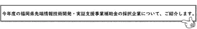 今年度の福岡県先端情報技術開発・実証支援事業補助金の採択企業について、ご紹介します。