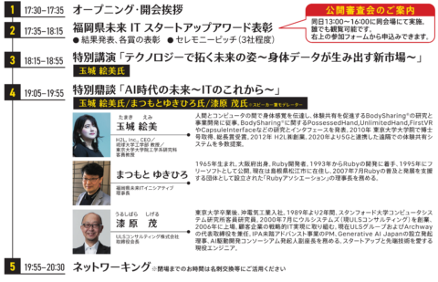 （１）開会挨拶　　[１７：３０～１７：３５]
（２）福岡県未来ITスタートアップアワード表彰式　[１７：３５～１８：１５]
　　　・結果発表および表彰
　　　・セレモニーピッチ（県知事賞・理事長賞・学生賞）
（３）特別講演　　[１８：１５～１８：５５]
　　　「テクノロジーで拓く未来の姿～身体データが生み出す新市場～」
　　　H2L,Inc.,CEO／琉球大学工学部 教授／東京大学大学院工学系研究科 客員教授
　　　玉城 絵美氏
（４）特別鼎談　　[１９：０５～１９：５５]
　　「AI時代の未来～ITのこれから～（仮）」
　　　H2L,Inc.,CEO／琉球大学工学部 教授／東京大学大学院工学系研究科 客員教授
　　　玉城 絵美氏
　　　福岡県未来ITイニシアティブ理事長　まつもとゆきひろ氏
　　　ULSコンサルティング（株）取締役会長　漆原 茂氏
（５）ネットワーキング　［１９：５５～２０：３０］